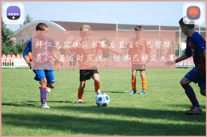 拜仁总监埃贝尔赛后直言:巴黎球员2-5落后时庆祝,仿佛已锁定决赛席位,引热议