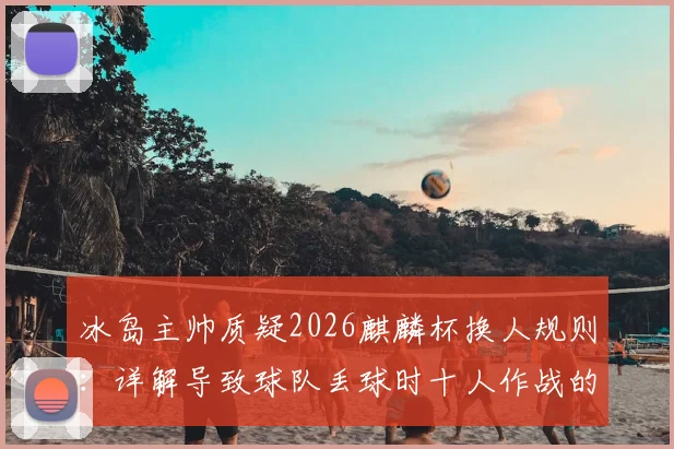 冰岛主帅质疑2026麒麟杯换人规则：详解导致球队丢球时十人作战的具体条款与争议