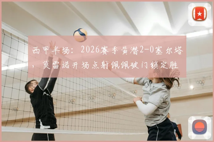 西甲半场：2026赛季黄潜2-0塞尔塔，莫雷诺开场点射佩佩破门锁定胜局，附全场技术统计