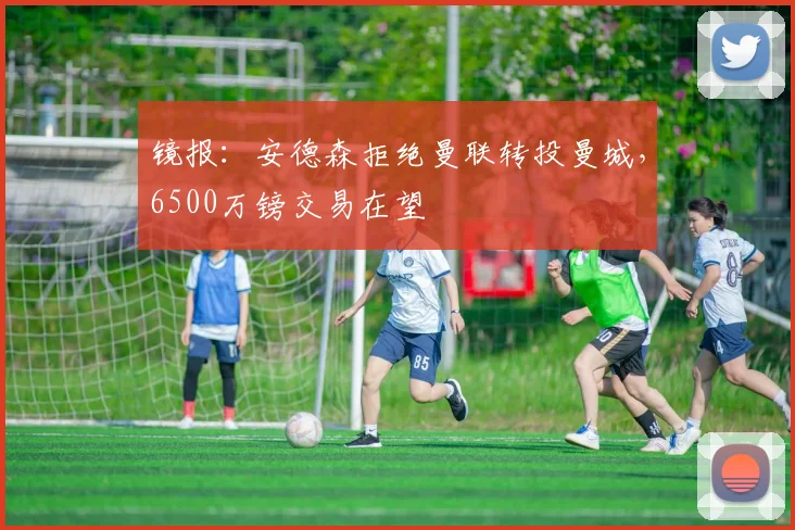 镜报:安德森拒绝曼联转投曼城,6500万镑交易在望