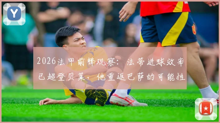 2026法甲前锋观察:法蒂进球效率已超登贝莱,他重返巴萨的可能性究竟有多大?
