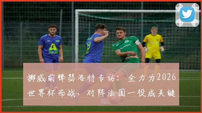 挪威前锋瑟洛特专访:全力为2026世界杯而战,对阵法国一役成关键,解析挪威队最新备战动态