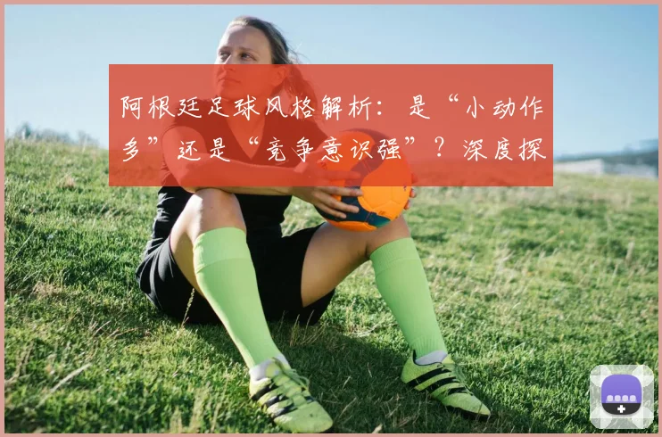 阿根廷足球风格解析:是“小动作多”还是“竞争意识强”?深度探讨2026年球员的赛场博弈