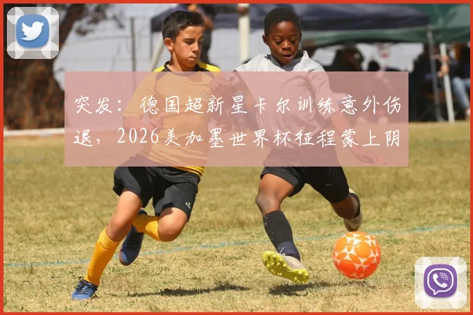 突发：德国超新星卡尔训练意外伤退，2026美加墨世界杯征程蒙上阴影，备战前景分析与影响解读