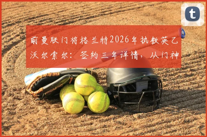 前曼联门将格兰特2026年执教英乙沃尔索尔:签约三年详情,从门神到主帅的转型之路解读