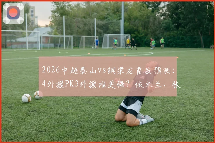 2026中超泰山vs铜梁龙首发预测：4外援PK3外援谁更强？依木兰、张英凯首发表现关键看点分析