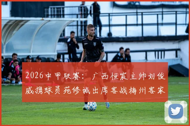 2026中甲联赛:广西恒宸主帅刘俊威携球员苑修诚出席客战梅州客家发布会,解析球队备战与战术目标