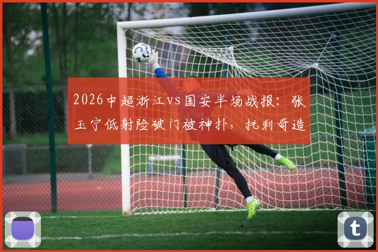 2026中超浙江vs国安半场战报:张玉宁低射险破门被神扑,托利奇造杀机,半场互交白卷