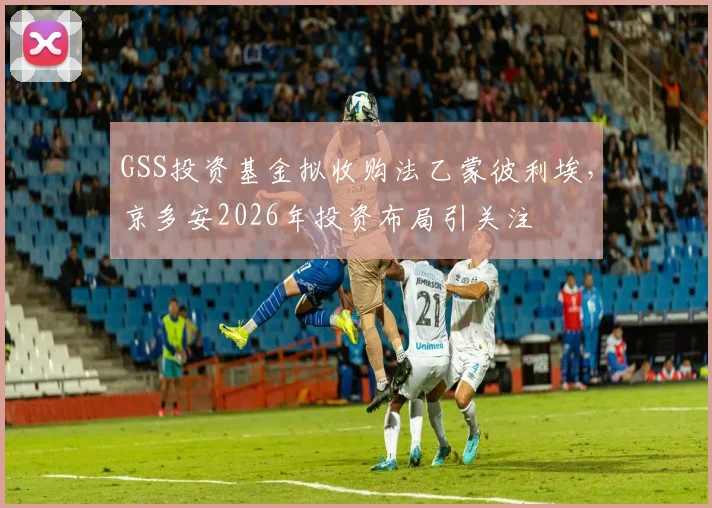 GSS投资基金拟收购法乙蒙彼利埃,京多安2026年投资布局引关注