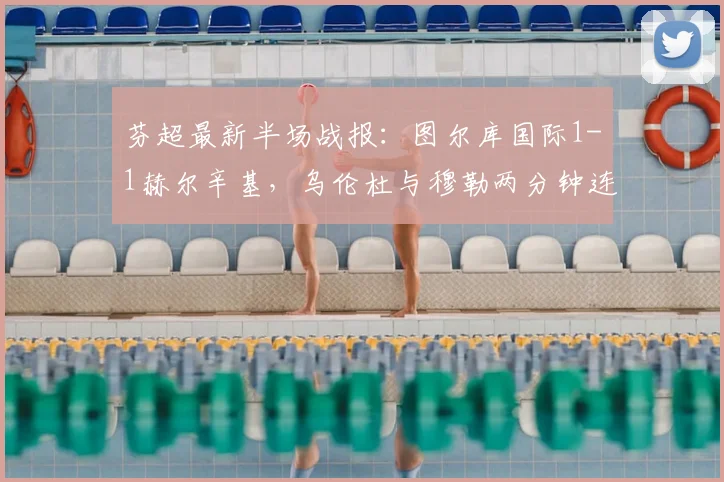 芬超最新半场战报:图尔库国际1-1赫尔辛基,乌伦杜与穆勒两分钟连入两球,附比赛关键数据解析