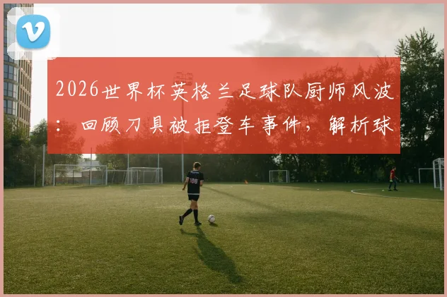 2026世界杯英格兰足球队厨师风波：回顾刀具被拒登车事件，解析球队后勤管理现状与影响