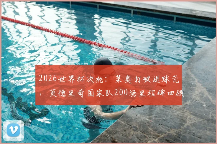 2026世界杯次轮：莱奥打破进球荒，莫德里奇国家队200场里程碑回顾与数据详解