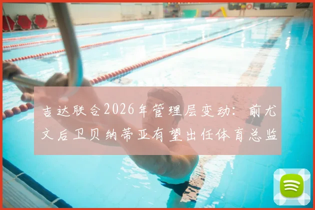 吉达联合2026年管理层变动：前尤文后卫贝纳蒂亚有望出任体育总监，谈判已开启