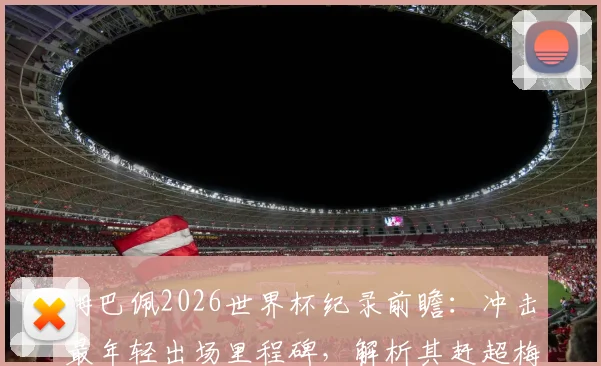 姆巴佩2026世界杯纪录前瞻:冲击最年轻出场里程碑,解析其赶超梅西C罗的可能路径