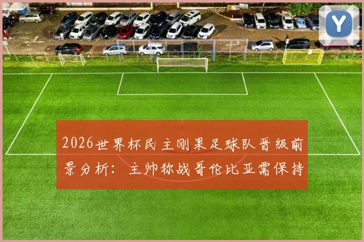 2026世界杯民主刚果足球队晋级前景分析：主帅称战哥伦比亚需保持谦逊，战术策略全解析