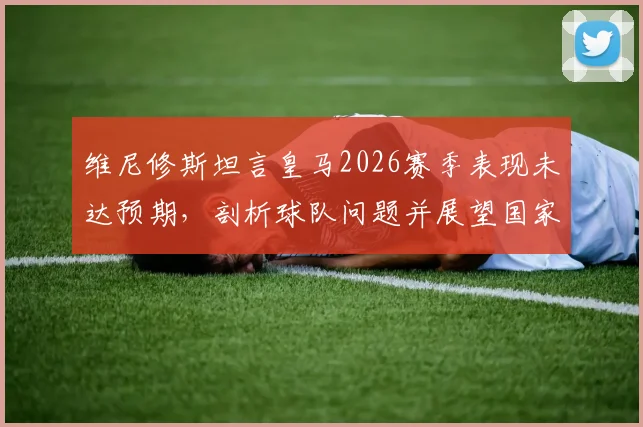 维尼修斯坦言皇马2026赛季表现未达预期,剖析球队问题并展望国家德比关键战