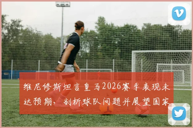 维尼修斯坦言皇马2026赛季表现未达预期，剖析球队问题并展望国家德比关键战