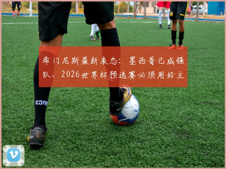 希门尼斯最新表态:墨西哥已成强队,2026世界杯预选赛必须用好主场优势,具体战术分析