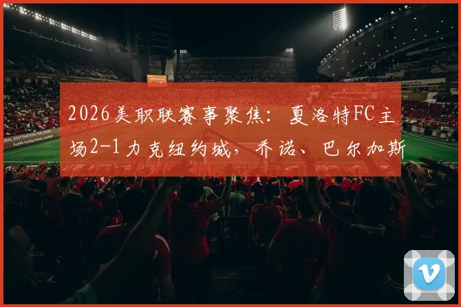 2026美职联赛事聚焦：夏洛特FC主场2-1力克纽约城，乔诺、巴尔加斯建功全记录