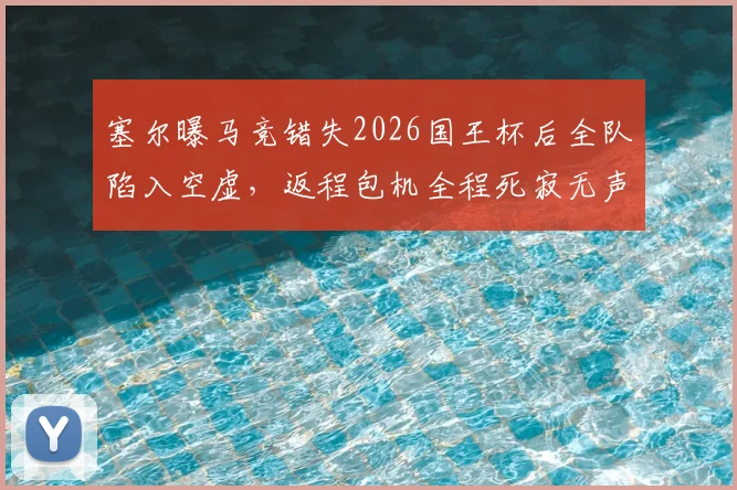 塞尔曝马竞错失2026国王杯后全队陷入空虚，返程包机全程死寂无声，球队状态引担忧