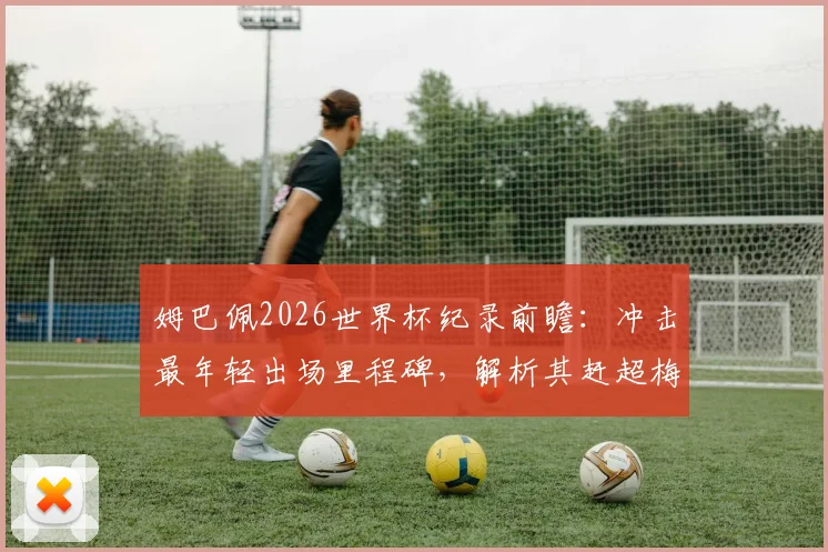 姆巴佩2026世界杯纪录前瞻：冲击最年轻出场里程碑，解析其赶超梅西C罗的可能路径