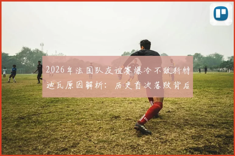 2026年法国队友谊赛爆冷不敌科特迪瓦原因解析：历史首次落败背后的人员与战术问题