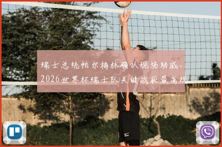 瑞士总统帕尔梅林确认现场助威,2026世界杯瑞士队关键战获最高规格支持