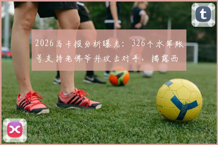 2026马卡报分析曝光:326个水军账号支持老佛爷并攻击对手,揭露西甲豪门网络舆论战内幕