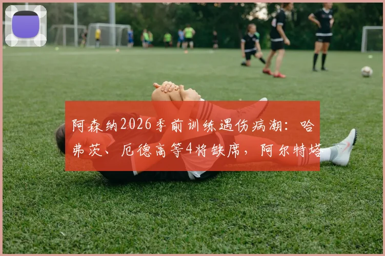阿森纳2026季前训练遇伤病潮：哈弗茨、厄德高等4将缺席，阿尔特塔应对方案及最新伤病名单分析