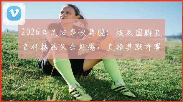 2026年足坛争议再现：埃及国脚直言对梅西失去好感，直指其默许赛场不公平现象