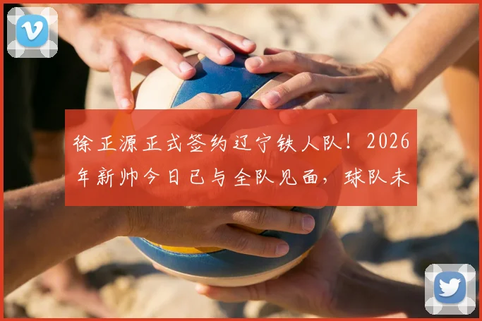 徐正源正式签约辽宁铁人队！2026年新帅今日已与全队见面，球队未来战术打法前瞻