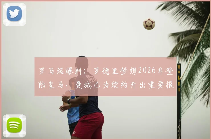 罗马诺爆料：罗德里梦想2026年登陆皇马，曼城已为续约开出重要报价以挽留核心