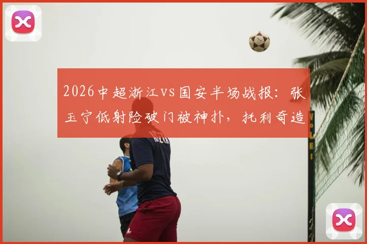 2026中超浙江vs国安半场战报：张玉宁低射险破门被神扑，托利奇造杀机，半场互交白卷