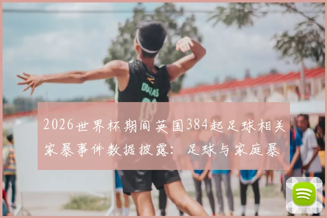 2026世界杯期间英国384起足球相关家暴事件数据披露:足球与家庭暴力的潜在关联及社会应对探讨
