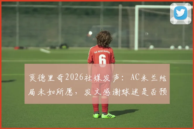 莫德里奇2026社媒发声：AC米兰结局未如所愿，发文感谢球迷是否预示离队？