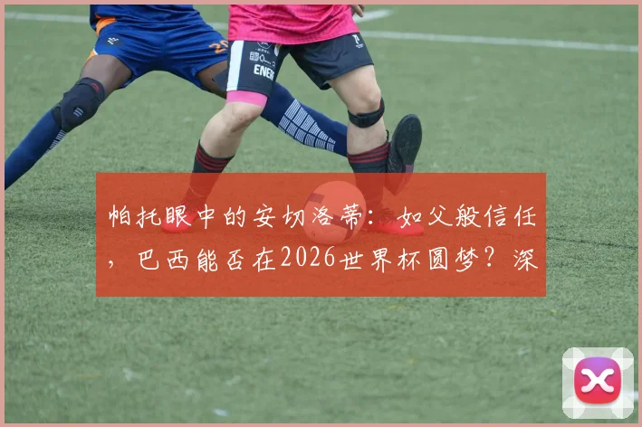 帕托眼中的安切洛蒂：如父般信任，巴西能否在2026世界杯圆梦？深度解析师徒情与桑巴军团希望