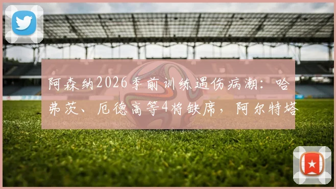 阿森纳2026季前训练遇伤病潮:哈弗茨、厄德高等4将缺席,阿尔特塔应对方案及最新伤病名单分析