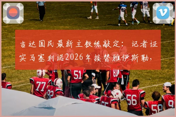 吉达国民最新主教练敲定：记者证实马塞利诺2026年接替雅伊斯勒，执教前景深度分析