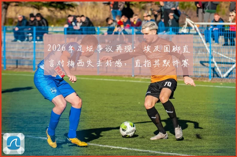 2026年足坛争议再现:埃及国脚直言对梅西失去好感,直指其默许赛场不公平现象
