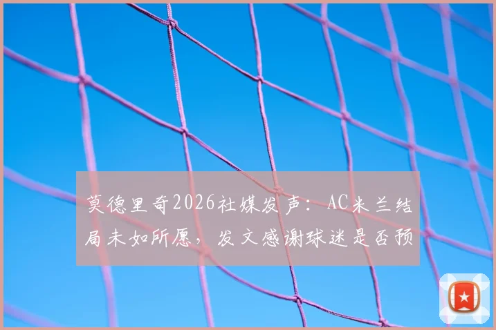 莫德里奇2026社媒发声:AC米兰结局未如所愿,发文感谢球迷是否预示离队?