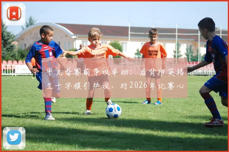 甲亢哥赛前争议举动:后背印英格兰十字旗引热议,对2026年比赛心理影响几何?