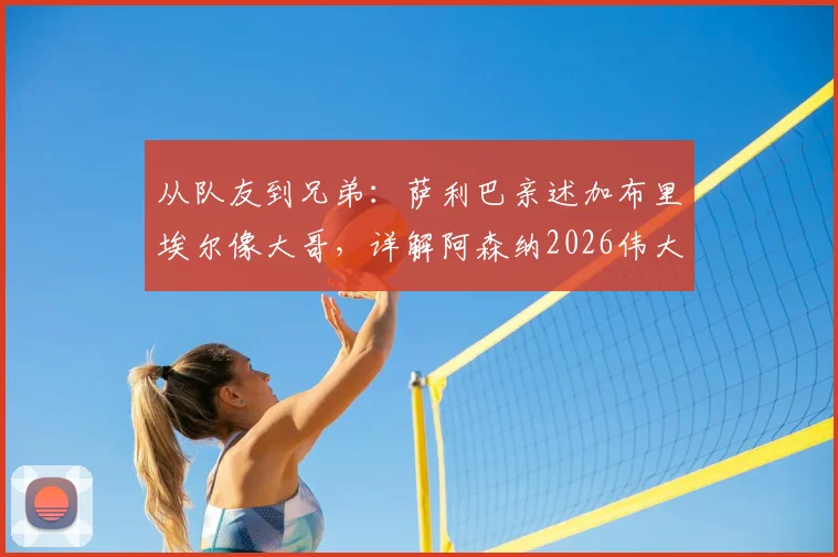 从队友到兄弟：萨利巴亲述加布里埃尔像大哥，详解阿森纳2026伟大后防搭档的默契与传承