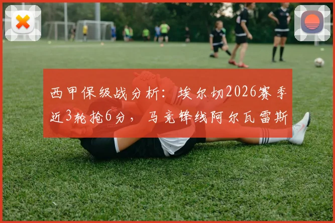 西甲保级战分析：埃尔切2026赛季近3轮抢6分，马竞锋线阿尔瓦雷斯、卢克曼伤缺影响几何？