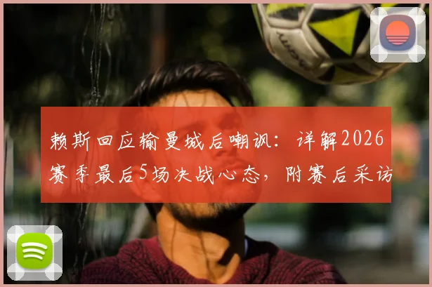 赖斯回应输曼城后嘲讽：详解2026赛季最后5场决战心态，附赛后采访关键内容