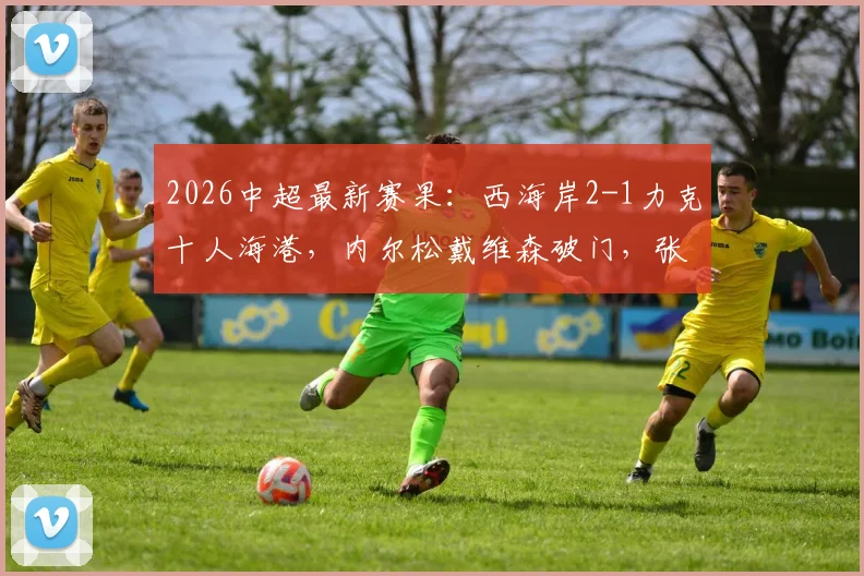 2026中超最新赛果:西海岸2-1力克十人海港,内尔松戴维森破门,张源红牌成转折点