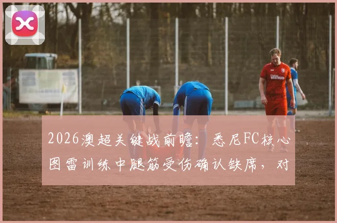 2026澳超关键战前瞻：悉尼FC核心图雷训练中腿筋受伤确认缺席，对墨尔本胜利阵容如何调整及影响深度分析