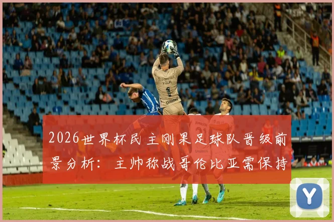 2026世界杯民主刚果足球队晋级前景分析:主帅称战哥伦比亚需保持谦逊,战术策略全解析