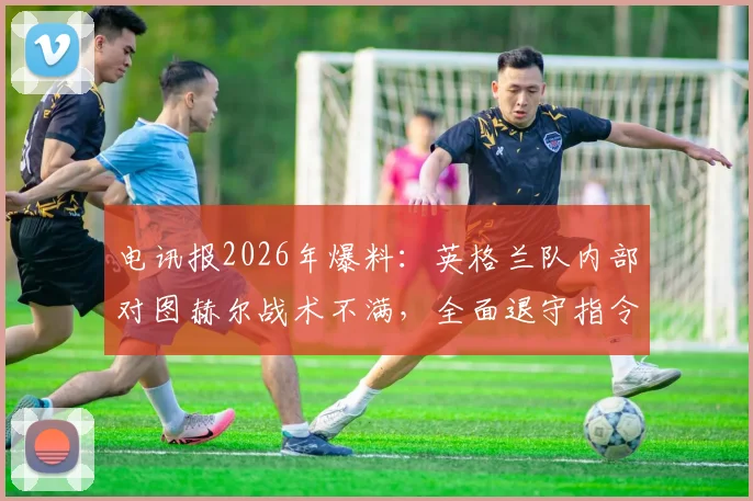 电讯报2026年爆料:英格兰队内部对图赫尔战术不满,全面退守指令引发轩然大波,三狮军团战术方向成疑