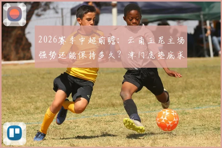 2026赛季中超前瞻：云南玉昆主场强势还能保持多久？津门虎垫底求生全解析