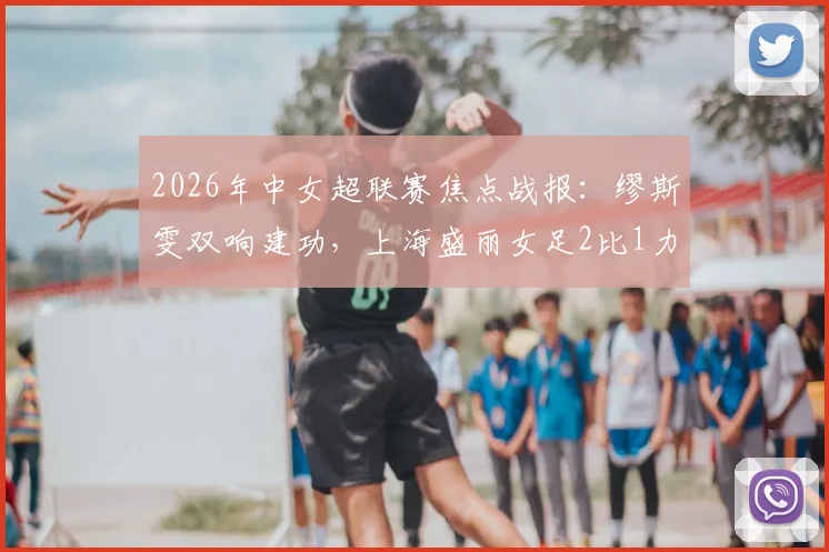 2026年中女超联赛焦点战报：缪斯雯双响建功，上海盛丽女足2比1力克江苏南京女足，附赛后分析及录像观看指引